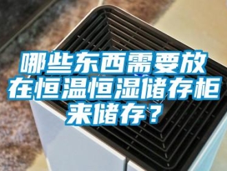 知识百科哪些东西需要放在恒温恒湿储存柜来储存？