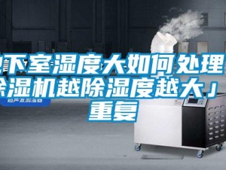 行业资讯地下室湿度大如何处理「除湿机越除湿度越大」_重复