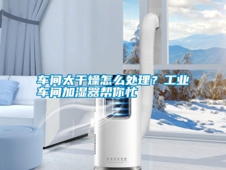 常见问题车间太干燥怎么处理？工业车间加湿器帮你忙