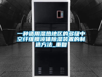 行业资讯一种适用湿热地区的多级中空纤维膜液体除湿装置的制造方法_重复