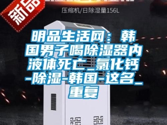 行业资讯明品生活网：韩国男子喝除湿器内液体死亡_氯化钙-除湿-韩国-这名_重复