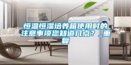 恒温恒湿培养箱使用时的注意事项您知道几点？_重复