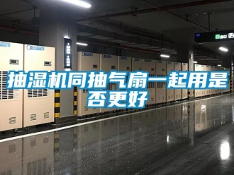 企业动态抽湿机同抽气扇一起用是否更好