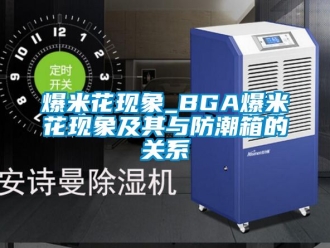 企业动态爆米花现象_BGA爆米花现象及其与防潮箱的关系