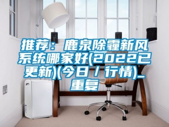 企业动态推荐：鹿泉除霾新风系统哪家好(2022已更新)(今日／行情)_重复