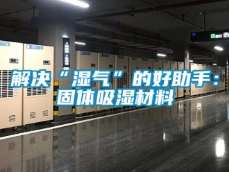 企业动态解决“湿气”的好助手：固体吸湿材料