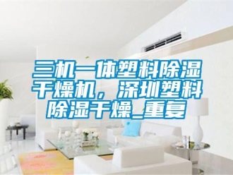 行业资讯三机一体塑料除湿干燥机，深圳塑料除湿干燥_重复