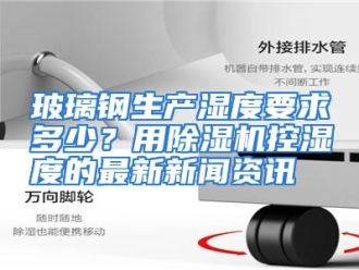 常见问题玻璃钢生产湿度要求多少？用除湿机控湿度的最新新闻资讯