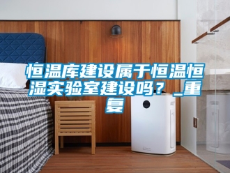 知识百科恒温库建设属于恒温恒湿实验室建设吗？_重复